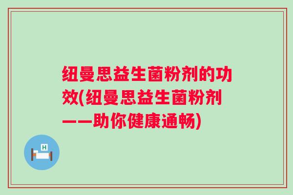 纽曼思益生菌粉剂的功效(纽曼思益生菌粉剂——助你健康通畅) 纽曼思益生菌粉剂的功效(纽曼思益生菌粉剂——助你健康通畅)