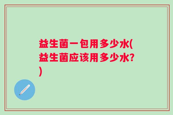 益生菌一包用多少水(益生菌应该用多少水?) 益生菌一包用多少水(益生菌应该用多少水?)