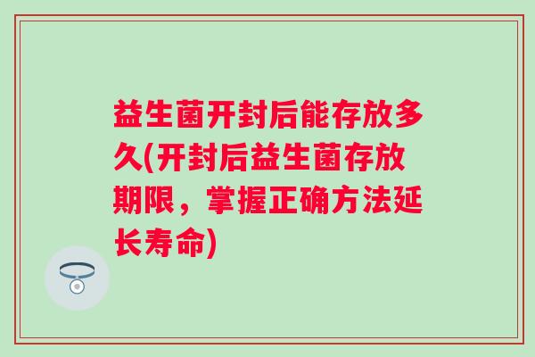 益生菌开封后能存放多久(开封后益生菌存放期限，掌握正确方法延长寿命)