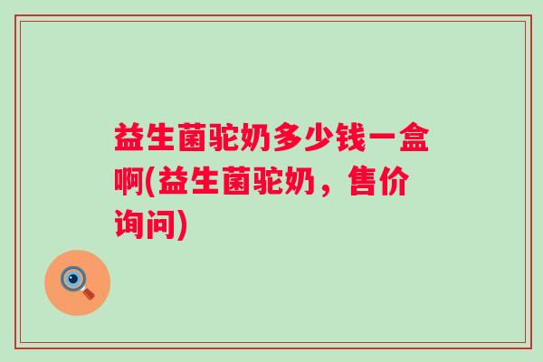 益生菌驼奶多少钱一盒啊(益生菌驼奶，售价询问)