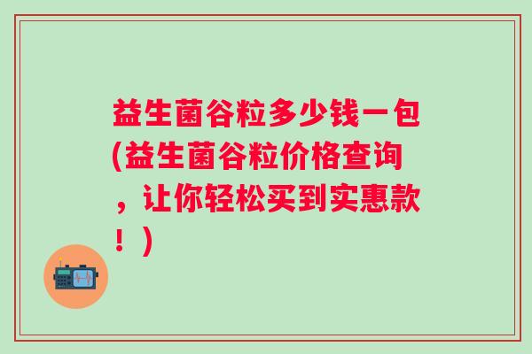 益生菌谷粒多少钱一包(益生菌谷粒价格查询,让你轻松买到实惠款!) 益生菌谷粒多少钱一包(益生菌谷粒价格查询,让你轻松买到实惠款!)