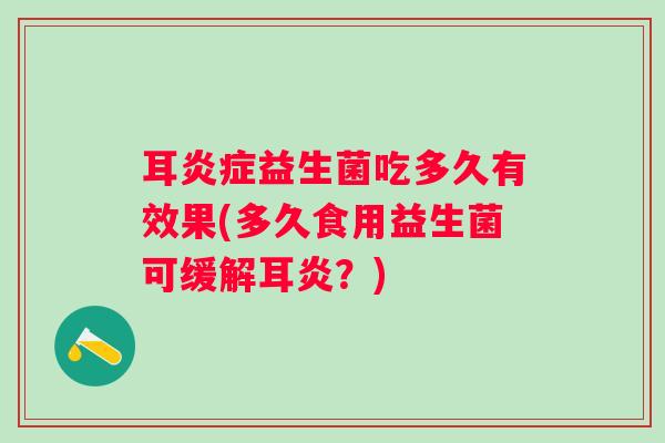 耳益生菌吃多久有效果(多久食用益生菌可缓解耳炎？)