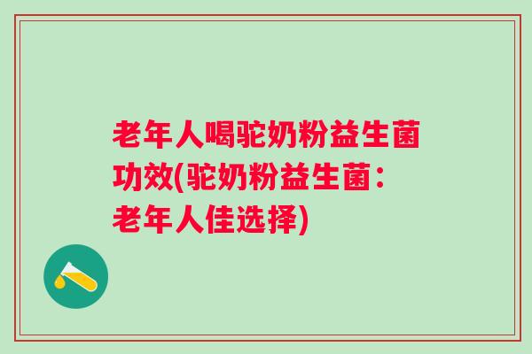 老年人喝驼奶粉益生菌功效(驼奶粉益生菌：老年人佳选择)