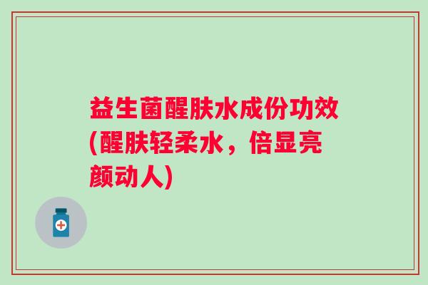 益生菌醒肤水成份功效(醒肤轻柔水,倍显亮颜动人) 益生菌醒肤水成份功效(醒肤轻柔水,倍显亮颜动人)