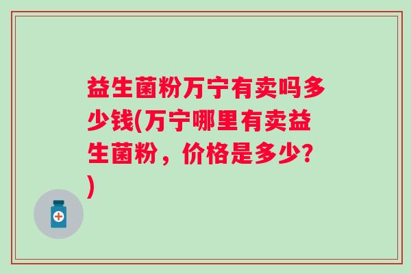益生菌粉万宁有卖吗多少钱(万宁哪里有卖益生菌粉,价格是多少?) 益生菌粉万宁有卖吗多少钱(万宁哪里有卖益生菌粉,价格是多少?)