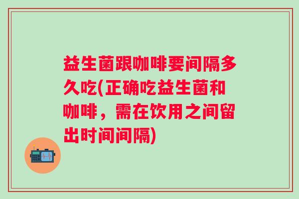 益生菌跟咖啡要间隔多久吃(正确吃益生菌和咖啡，需在饮用之间留出时间间隔)