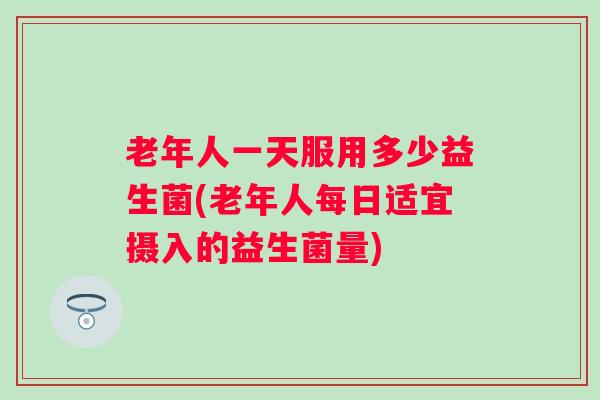 老年人一天服用多少益生菌(老年人每日适宜摄入的益生菌量)