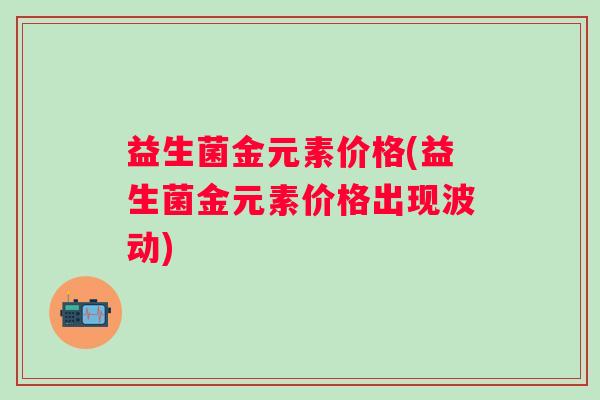 益生菌金元素价格(益生菌金元素价格出现波动)