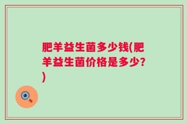 肥羊益生菌多少钱(肥羊益生菌价格是多少?) 肥羊益生菌多少钱(肥羊益生菌价格是多少?)