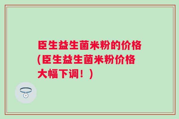 臣生益生菌米粉的价格(臣生益生菌米粉价格大幅下调!) 臣生益生菌米粉的价格(臣生益生菌米粉价格大幅下调!)