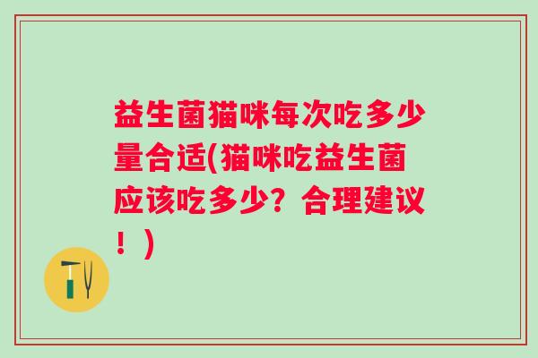 益生菌猫咪每次吃多少量合适(猫咪吃益生菌应该吃多少?合理建议!) 益生菌猫咪每次吃多少量合适(猫咪吃益生菌应该吃多少?合理建议!)