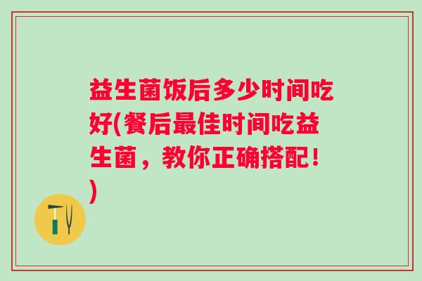 益生菌饭后多少时间吃好(餐后佳时间吃益生菌，教你正确搭配！)