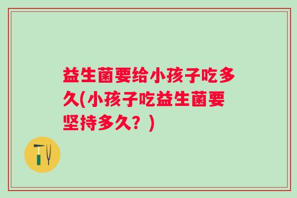 益生菌要给小孩子吃多久(小孩子吃益生菌要坚持多久？)