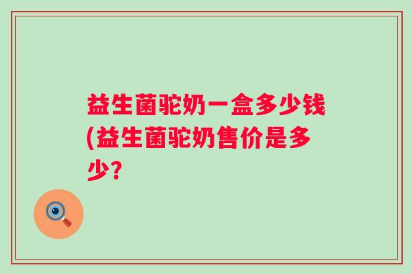 益生菌驼奶一盒多少钱(益生菌驼奶售价是多少？
