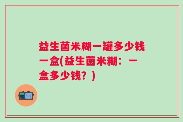 益生菌米糊一罐多少钱一盒(益生菌米糊:一盒多少钱?) 益生菌米糊一罐多少钱一盒(益生菌米糊:一盒多少钱?)