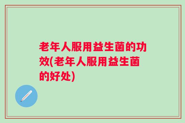 老年人服用益生菌的功效(老年人服用益生菌的好处)