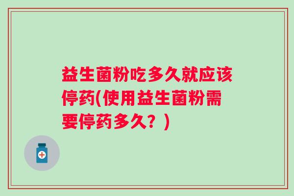 益生菌粉吃多久就应该停药(使用益生菌粉需要停药多久？)