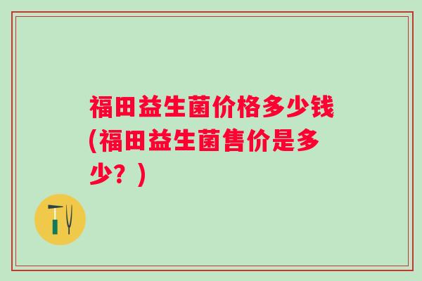 福田益生菌价格多少钱(福田益生菌售价是多少?) 福田益生菌价格多少钱(福田益生菌售价是多少?)