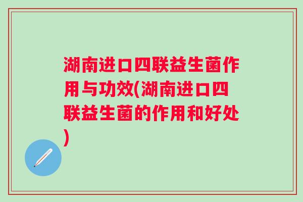 湖南进口四联益生菌作用与功效(湖南进口四联益生菌的作用和好处)