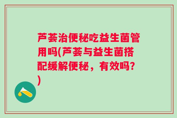 芦荟吃益生菌管用吗(芦荟与益生菌搭配缓解,有效吗?) 芦荟吃益生菌管用吗(芦荟与益生菌搭配缓解,有效吗?)