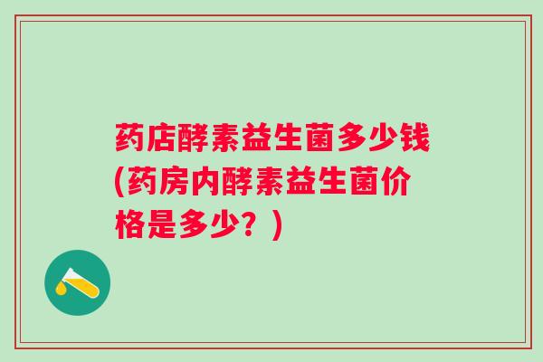 药店酵素益生菌多少钱(药房内酵素益生菌价格是多少？)