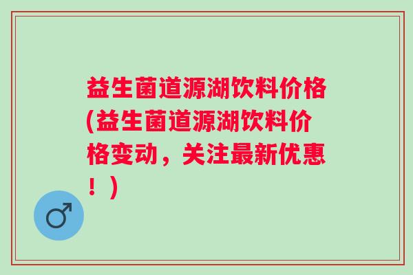 益生菌道源湖饮料价格(益生菌道源湖饮料价格变动,关注新优惠!) 益生菌道源湖饮料价格(益生菌道源湖饮料价格变动,关注新优惠!)