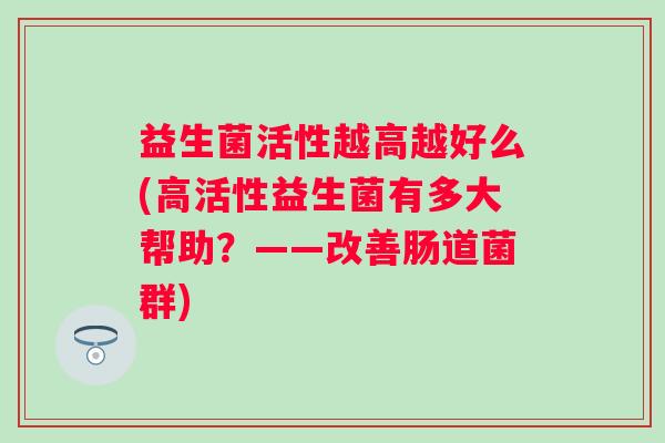 益生菌活性越高越好么(高活性益生菌有多大帮助?——改善肠道菌群) 益生菌活性越高越好么(高活性益生菌有多大帮助?——改善肠道菌群)