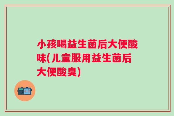 小孩喝益生菌后大便酸味(儿童服用益生菌后大便酸臭)
