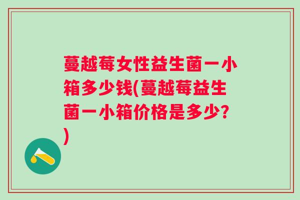蔓越莓女性益生菌一小箱多少钱(蔓越莓益生菌一小箱价格是多少？)