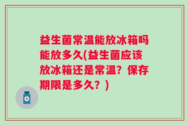 益生菌常温能放冰箱吗能放多久(益生菌应该放冰箱还是常温？保存期限是多久？)