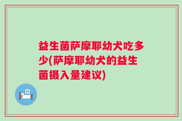 益生菌萨摩耶幼犬吃多少(萨摩耶幼犬的益生菌摄入量建议) 益生菌萨摩耶幼犬吃多少(萨摩耶幼犬的益生菌摄入量建议)