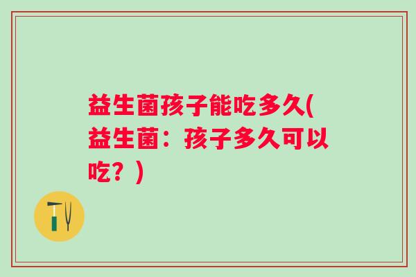 益生菌孩子能吃多久(益生菌:孩子多久可以吃?) 益生菌孩子能吃多久(益生菌:孩子多久可以吃?)