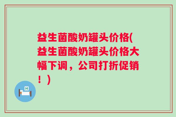 益生菌酸奶罐头价格(益生菌酸奶罐头价格大幅下调,公司打折促销!) 益生菌酸奶罐头价格(益生菌酸奶罐头价格大幅下调,公司打折促销!)