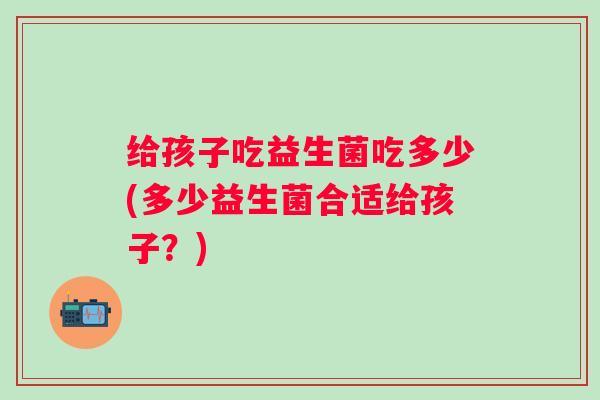 给孩子吃益生菌吃多少(多少益生菌合适给孩子?) 给孩子吃益生菌吃多少(多少益生菌合适给孩子?)