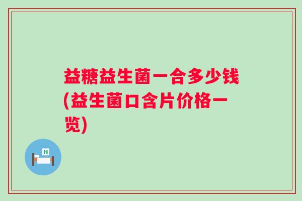 益糖益生菌一合多少钱(益生菌口含片价格一览) 益糖益生菌一合多少钱(益生菌口含片价格一览)