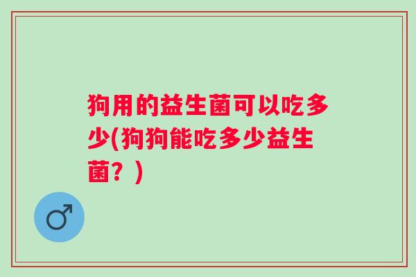 狗用的益生菌可以吃多少(狗狗能吃多少益生菌？)