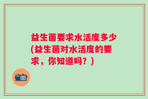 益生菌要求水活度多少(益生菌对水活度的要求,你知道吗?) 益生菌要求水活度多少(益生菌对水活度的要求,你知道吗?)