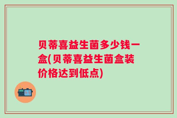 贝蒂喜益生菌多少钱一盒(贝蒂喜益生菌盒装价格达到低点)