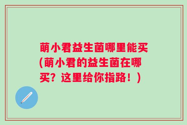 萌小君益生菌哪里能买(萌小君的益生菌在哪买?这里给你指路!) 萌小君益生菌哪里能买(萌小君的益生菌在哪买?这里给你指路!)