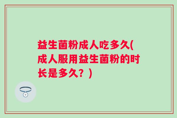 益生菌粉成人吃多久(成人服用益生菌粉的时长是多久?) 益生菌粉成人吃多久(成人服用益生菌粉的时长是多久?)