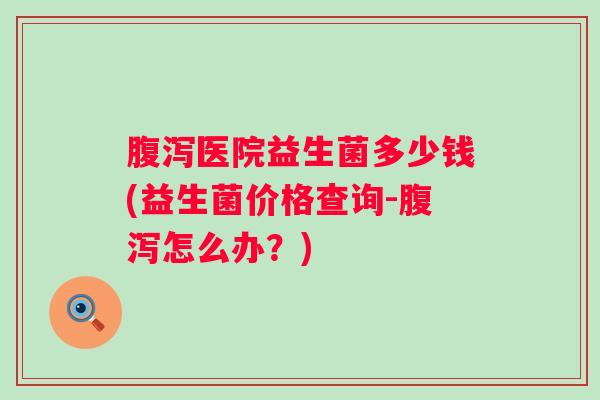 医院益生菌多少钱(益生菌价格查询-怎么办?) 医院益生菌多少钱(益生菌价格查询-怎么办?)