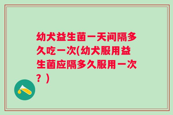 幼犬益生菌一天间隔多久吃一次(幼犬服用益生菌应隔多久服用一次?) 幼犬益生菌一天间隔多久吃一次(幼犬服用益生菌应隔多久服用一次?)