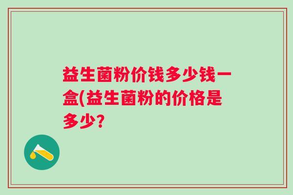 益生菌粉价钱多少钱一盒(益生菌粉的价格是多少? 益生菌粉价钱多少钱一盒(益生菌粉的价格是多少?