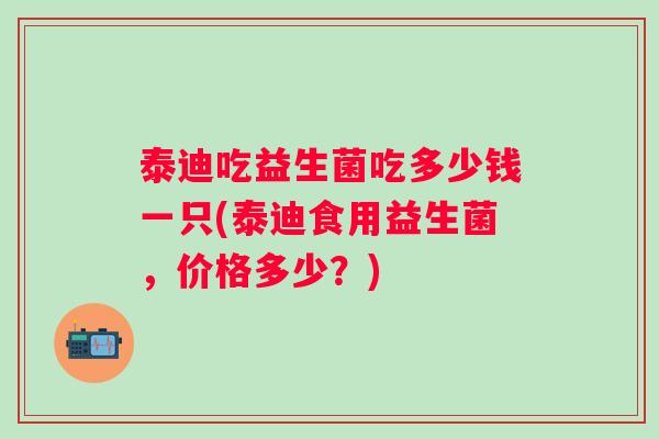 泰迪吃益生菌吃多少钱一只(泰迪食用益生菌，价格多少？)