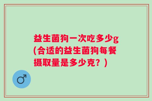 益生菌狗一次吃多少g(合适的益生菌狗每餐摄取量是多少克?) 益生菌狗一次吃多少g(合适的益生菌狗每餐摄取量是多少克?)