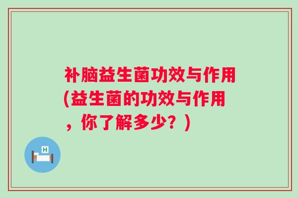 补脑益生菌功效与作用(益生菌的功效与作用,你了解多少?) 补脑益生菌功效与作用(益生菌的功效与作用,你了解多少?)