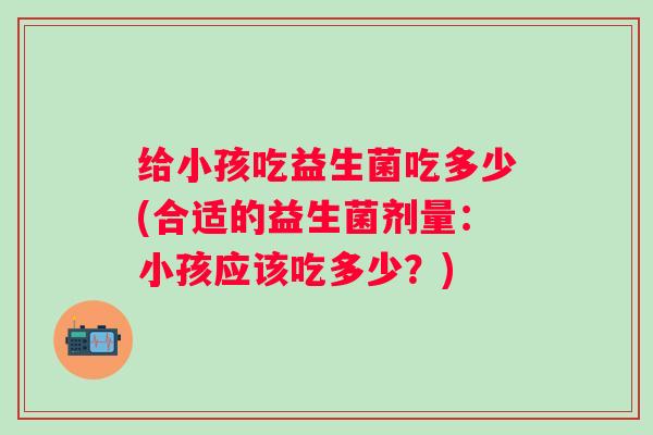 给小孩吃益生菌吃多少(合适的益生菌剂量:小孩应该吃多少?) 给小孩吃益生菌吃多少(合适的益生菌剂量:小孩应该吃多少?)