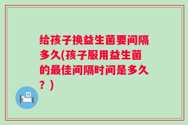 给孩子换益生菌要间隔多久(孩子服用益生菌的佳间隔时间是多久？)