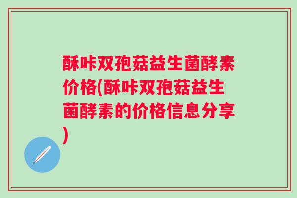 酥咔双孢菇益生菌酵素价格(酥咔双孢菇益生菌酵素的价格信息分享) 酥咔双孢菇益生菌酵素价格(酥咔双孢菇益生菌酵素的价格信息分享)