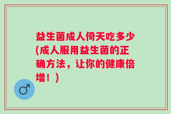 益生菌成人倚天吃多少(成人服用益生菌的正确方法，让你的健康倍增！)